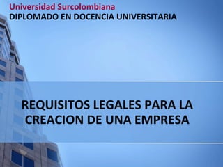 REQUISITOS LEGALES PARA LA CREACION DE UNA EMPRESA Universidad Surcolombiana DIPLOMADO EN DOCENCIA UNIVERSITARIA 
