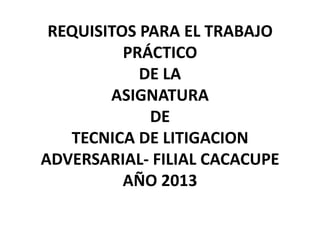 REQUISITOS PARA EL TRABAJO
          PRÁCTICO
            DE LA
        ASIGNATURA
             DE
   TECNICA DE LITIGACION
ADVERSARIAL- FILIAL CACACUPE
          AÑO 2013
 