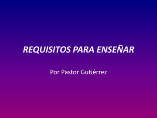 REQUISITOS PARA ENSEÑAR
Por Pastor Gutiérrez

 