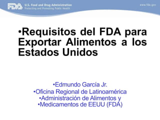 •Requisitos del FDA para
Exportar Alimentos a los
Estados Unidos
•Edmundo García Jr.
•Oficina Regional de Latinoamérica
•Administración de Alimentos y
•Medicamentos de EEUU (FDA)
 