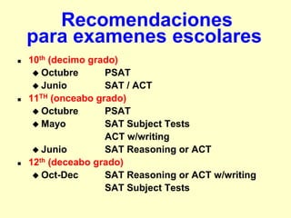 Recomendaciones
    para examenes escolares
   10th (decimo grado)
      Octubre      PSAT
      Junio        SAT / ACT
   11TH (onceabo grado)
      Octubre      PSAT
      Mayo         SAT Subject Tests
                    ACT w/writing
      Junio        SAT Reasoning or ACT
   12th (deceabo grado)
      Oct-Dec      SAT Reasoning or ACT w/writing
                    SAT Subject Tests
 