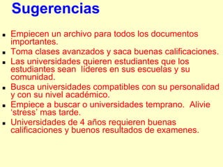Sugerencias
   Empiecen un archivo para todos los documentos
    importantes.
   Toma clases avanzados y saca buenas calificaciones.
   Las universidades quieren estudiantes que los
    estudiantes sean líderes en sus escuelas y su
    comunidad.
   Busca universidades compatibles con su personalidad
    y con su nivel académico.
   Empiece a buscar o universidades temprano. Alivie
    „stress‟ mas tarde.
   Universidades de 4 años requieren buenas
    calificaciones y buenos resultados de examenes.
 
