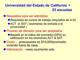 Universidad del Estado de California -
                            23 escuelas
 Requisitos para ser admitidos:
  Requisitos de cursos de trabajo (requisitos de A-G)
  ACT or SAT ( examenes de entrada a la
   universidad )
 Proceso de decisión para ser aceptados:
  Basado en el indice del promedio (GPA) su
   calificación en los examenes ACT & SAT
 Costo – presupuesto es $10,000/promedio
  viviendo fuera de casa.
 Información – www.csumentor.edu
 