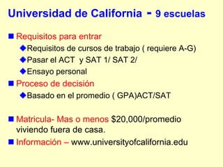 Universidad de California           - 9 escuelas
 Requisitos para entrar
  Requisitos de cursos de trabajo ( requiere A-G)
  Pasar el ACT y SAT 1/ SAT 2/
  Ensayo personal
 Proceso de decisión
  Basado en el promedio ( GPA)ACT/SAT

 Matricula- Mas o menos $20,000/promedio
  viviendo fuera de casa.
 Información – www.universityofcalifornia.edu
 