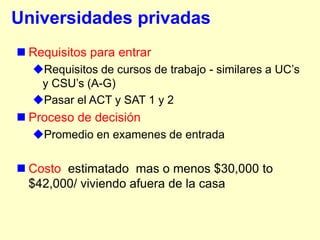 Universidades privadas
 Requisitos para entrar
  Requisitos de cursos de trabajo - similares a UC‟s
   y CSU‟s (A-G)
  Pasar el ACT y SAT 1 y 2
 Proceso de decisión
  Promedio en examenes de entrada

 Costo estimatado mas o menos $30,000 to
  $42,000/ viviendo afuera de la casa
 