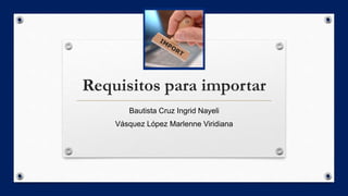 Requisitos para importar
Bautista Cruz Ingrid Nayeli
Vásquez López Marlenne Viridiana
 