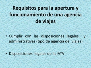 Requisitos para la apertura y
funcionamiento de una agencia
de viajes
• Cumplir con las disposiciones legales y
administrativas (tipo de agencia de viajes)
• Disposiciones legales de la IATA
 