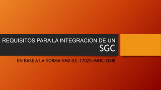 REQUISITOS PARA LA INTEGRACION DE UN
SGC
EN BASE A LA NORMA NMX-EC-17025-IMNC-2008
 