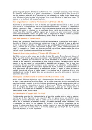 pastor no puede pararse delante de los hermanos como un ejemplo en estos puntos entonces
su influencia para el bien de la iglesia será destruida. La esposa del pastor tiene mucho que
ver con el éxito o el fracaso de la congregación. Una esposa no es “ayuda idónea para él” en la
obra del pastor si es chismosa, entremetida o si no cumple fielmente su papel en el hogar. Tal
esposa es un obstáculo a la obra de la iglesia.
Que tenga el don de enseñar (1 Timoteo 3.2; 4.11; 2 Timoteo 2.2, 24)
Solamente el conocimiento no hace al maestro. La capacidad de enseñar es un don. Es una
aptitud que no se adquiere sólo por acumular mucho conocimiento. Jesucristo, la cabeza de la
iglesia, “constituyó a unos (...) maestros”. El don de enseñar viene de arriba. La mayor parte de
la obra del pastor se relaciona con la enseñanza. Jesús mandó que enseñáramos “todas las
cosas” que él ha mandado. La Biblia requiere que el pastor sea “apto para enseñar” e idóneo
“para enseñar también a otros”. La iglesia tiene la obligación de elegir a pastores que sean
fieles e idóneos que tengan el don de enseñar y guiar a otros en la verdad.
Que sabe gobernar (1 Timoteo 3.4–5)
Puesto que los pastores tienen la responsabilidad de mantener el orden de Dios en la iglesia y
también de dirigir en ella, entonces es preciso que tengan la habilidad de guiar y gobernar
antes de que sean ordenados. La Biblia enseña que un obispo tiene que administrar bien su
casa, y declara que “el que no sabe gobernar su propia casa, ¿cómo cuidará de la iglesia de
Dios?” (1 Timoteo 3.5). Cuando hay orden en el hogar indica que el padre gobierna bien y que
haría lo mismo si tuviera la responsabilidad en la iglesia.
Separado de enredos mundanos (1 Timoteo 3.3; 2 Timoteo 2.4)
La Biblia menciona varias cosas que impiden la obra del pastor. Entre ellas está desear el
poder mundano, codiciar ganancias deshonestas y estar demasiado enredado en los negocios
de la vida. Sabemos que ocuparse en las cosas materiales no es malo. Pablo mismo se
ganaba la vida trabajando, y él mandaba a otros a hacer lo mismo. La labor honrada, sea del
cerebro o de las manos, es recomendable y saludable para el pastor. Pero él tiene que
mantenerse libre de enredados mundanos en los negocios y las actividades sociales. Él tiene
que estimar más la gracia de Dios que las riquezas del mundo. Además, el pastor debe desear
más ganar almas que ganar dinero y la alabanza del mundo. Él espera la corona de vida que
recibirá después de terminar la buena batalla. Esto significa que él no estima el honor y la
aprobación del mundo. El pastor debe ser un ejemplo de cómo los cristianos se mantienen
separados del mundo.
Consagrado a su llamamiento (1 Corintios 9.16–18; 2 Corintios 12.15)
Pablo estaba dispuesto a gastar lo suyo y hasta entregarse a sí mismo a causa del cargo que
él tenía. Pablo hacía todo esto con amor y con fe aunque no hubiera recibido la aprobación de
parte de aquellos a quienes él servía. Él estaba tan deseoso de cumplir su llamamiento que no
dejó que el rechazo y desprecio de la gente lo desanimara. Pablo se sacrificaba mucho para
que el evangelio de Cristo fuera predicado gratuitamente y para que en ninguna forma él
abusara de su autoridad en el evangelio. El celo verdadero por la obra hace que el sacrificio
sea un placer en vez de una carga.
Un ejemplo vivo (1 Timoteo 4.12; Tito 2.7–8)
Timoteo podía reprender con toda autoridad y no permitirle a nadie tener en poco su juventud,
con tal que él fuera “ejemplo de los creyentes”. Tito, otro pastor joven, fue exhortado a ser
“ejemplo de buenas obras” (Tito 2.7). El pastor que lleva una vida ejemplar predica un sermón
eficaz sin la necesidad de muchas palabras. Un orador elocuente puede convencer a una
congregación por medio de sus palabras. Sin embargo, si su vida no corresponde con su
prédica él está predicando un sermón sin sentido, y durante el resto del día él anulará lo que
predicó. Como dice el refrán: “No es lo mismo predicar que dar trigo”. En fin, el ejemplo
personal del pastor es lo más importante.
 