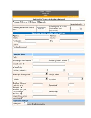 Contacto y Directorios
Mapa del Sitio
English
CAPTURA DE DATOS
Solicitud de Número de Registro Patronal
Personas Fisicas en el Régimen Obligatorio
Datos Opcionales (*)
Fecha de presentación de este
aviso
09-04-2013
Fecha a partir de la cual
surte efectos este
movimiento
Datos generales del patrón o sujeto obligado
Apellido
paterno
Apellido
materno
Nombre (s) RFC
CURP
Nombre Comercial
Domicilio fiscal
Calle
Número y/o letra exterior Número y/o letra interior
Entre la calle de
Y la calle de
Entidad Federativa
Municipio o Delegación Código Postal
Colonia Localidad
Teléfono fijo con
clave de larga
distancia (*)
Extensión(*)
Teléfono fijo2 con
clave de larga
distancia (*)
Extensión(*)
Dirección de correo
electrónico (*)
Representante legal
Poder para Actos de administración
 