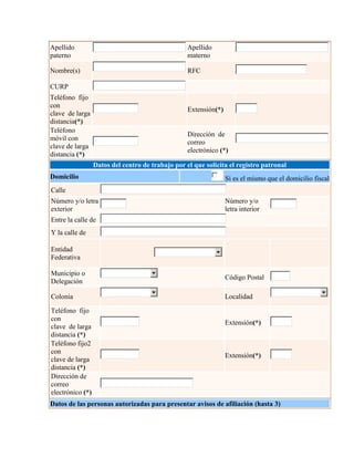 Apellido
paterno
Apellido
materno
Nombre(s) RFC
CURP
Teléfono fijo
con
clave de larga
distancia(*)
Extensión(*)
Teléfono
móvil con
clave de larga
distancia (*)
Dirección de
correo
electrónico (*)
Datos del centro de trabajo por el que solicita el registro patronal
Domicilio Si es el mismo que el domicilio fiscal
Calle
Número y/o letra
exterior
Número y/o
letra interior
Entre la calle de
Y la calle de
Entidad
Federativa
Municipio o
Delegación
Código Postal
Colonia Localidad
Teléfono fijo
con
clave de larga
distancia (*)
Extensión(*)
Teléfono fijo2
con
clave de larga
distancia (*)
Extensión(*)
Dirección de
correo
electrónico (*)
Datos de las personas autorizadas para presentar avisos de afiliación (hasta 3)
 