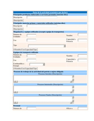Datos de la actividad económica que declaró
Principales productos elaborados o servicios prestados (máximo diez)
Descripción
Descripción
Principales materias primas y materiales utilizados (máximo diez)
Descripción
Descripción
Maquinaria y equipos utilizados [excepto equipo de transportes]
Número de
Unidades
Nombre
Uso
Capacidad o
Potencia
Tipo
# Nombre Uso Capacidad Tipo
Equipos de transporte utilizado
Número de
Unidades
Nombre
Uso
Capacidad o
Potencia
Combustible o
Energía
# Nombre Uso Capacidad Tipo
Procesos de trabajo de la actividad del patrón o sujeto obligado
Procesos Iniciales (Descripción)
Procesos Intermedio (Descripción)
Procesos Finales (Descripción)
Personal
Número de Oficio u
 
