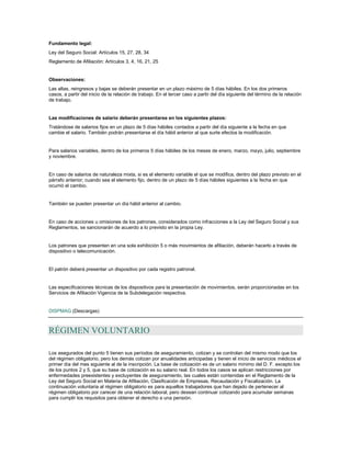 Fundamento legal:
Ley del Seguro Social: Artículos 15, 27, 28, 34
Reglamento de Afiliación: Artículos 3, 4, 16, 21, 25
Observaciones:
Las altas, reingresos y bajas se deberán presentar en un plazo máximo de 5 días hábiles. En los dos primeros
casos, a partir del inicio de la relación de trabajo. En el tercer caso a partir del día siguiente del término de la relación
de trabajo.
Las modificaciones de salario deberán presentarse en los siguientes plazos:
Tratándose de salarios fijos en un plazo de 5 días hábiles contados a partir del día siguiente a la fecha en que
cambie el salario. También podrán presentarse el día hábil anterior al que surte efectos la modificación.
Para salarios variables, dentro de los primeros 5 días hábiles de los meses de enero, marzo, mayo, julio, septiembre
y noviembre.
En caso de salarios de naturaleza mixta, si es el elemento variable el que se modifica, dentro del plazo previsto en el
párrafo anterior; cuando sea el elemento fijo, dentro de un plazo de 5 días hábiles siguientes a la fecha en que
ocurrió el cambio.
También se pueden presentar un día hábil anterior al cambio.
En caso de acciones u omisiones de los patrones, considerados como infracciones a la Ley del Seguro Social y sus
Reglamentos, se sancionarán de acuerdo a lo previsto en la propia Ley.
Los patrones que presenten en una sola exhibición 5 o más movimientos de afiliación, deberán hacerlo a través de
dispositivo o telecomunicación.
El patrón deberá presentar un dispositivo por cada registro patronal.
Las especificaciones técnicas de los dispositivos para la presentación de movimientos, serán proporcionadas en los
Servicios de Afiliación Vigencia de la Subdelegación respectiva.
DISPMAG (Descargas)
RÉGIMEN VOLUNTARIO
Los asegurados del punto 5 tienen sus períodos de aseguramiento, cotizan y se controlan del mismo modo que los
del régimen obligatorio, pero los demás cotizan por anualidades anticipadas y tienen el inicio de servicios médicos el
primer día del mes siguiente al de la inscripción. La base de cotización es de un salario mínimo del D. F. excepto los
de los puntos 2 y 5, que su base de cotización es su salario real. En todos los casos se aplican restricciones por
enfermedades preexistentes y excluyentes de aseguramiento, las cuales están contenidas en el Reglamento de la
Ley del Seguro Social en Materia de Afiliación, Clasificación de Empresas, Recaudación y Fiscalización. La
continuación voluntaria al régimen obligatorio es para aquellos trabajadores que han dejado de pertenecer al
régimen obligatorio por carecer de una relación laboral, pero desean continuar cotizando para acumular semanas
para cumplir los requisitos para obtener el derecho a una pensión.
 