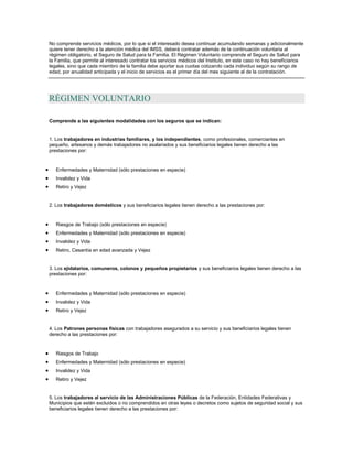 No comprende servicios médicos, por lo que si el interesado desea continuar acumulando semanas y adicionalmente
quiere tener derecho a la atención médica del IMSS, deberá contratar además de la continuación voluntaria al
régimen obligatorio, el Seguro de Salud para la Familia. El Régimen Voluntario comprende el Seguro de Salud para
la Familia, que permite al interesado contratar los servicios médicos del Instituto, en este caso no hay beneficiarios
legales, sino que cada miembro de la familia debe aportar sus cuotas cotizando cada individuo según su rango de
edad, por anualidad anticipada y el inicio de servicios es el primer día del mes siguiente al de la contratación.
RÉGIMEN VOLUNTARIO
Comprende a las siguientes modalidades con los seguros que se indican:
1. Los trabajadores en industrias familiares, y los independientes, como profesionales, comerciantes en
pequeño, artesanos y demás trabajadores no asalariados y sus beneficiarios legales tienen derecho a las
prestaciones por:
Enfermedades y Maternidad (sólo prestaciones en especie)
Invalidez y Vida
Retiro y Vejez
2. Los trabajadores domésticos y sus beneficiarios legales tienen derecho a las prestaciones por:
Riesgos de Trabajo (sólo prestaciones en especie)
Enfermedades y Maternidad (sólo prestaciones en especie)
Invalidez y Vida
Retiro, Cesantía en edad avanzada y Vejez
3. Los ejidatarios, comuneros, colonos y pequeños propietarios y sus beneficiarios legales tienen derecho a las
prestaciones por:
Enfermedades y Maternidad (sólo prestaciones en especie)
Invalidez y Vida
Retiro y Vejez
4. Los Patrones personas físicas con trabajadores asegurados a su servicio y sus beneficiarios legales tienen
derecho a las prestaciones por:
Riesgos de Trabajo
Enfermedades y Maternidad (sólo prestaciones en especie)
Invalidez y Vida
Retiro y Vejez
5. Los trabajadores al servicio de las Administraciones Públicas de la Federación, Entidades Federativas y
Municipios que estén excluidos o no comprendidos en otras leyes o decretos como sujetos de seguridad social y sus
beneficiarios legales tienen derecho a las prestaciones por:
 