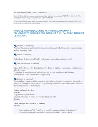 Declaración anual en ceros por teléfono
Si en 2012 no obtuvo ingresos puede declarar por teléfono llamando a INFOSAT 01 800 46 36 728,
desde Estados Unidos y Canadá marque 1 877 44 88 728.
El servicio de Declaración Anual por teléfono aplica solo para quienes estén inscritos en el RFC por
honorarios, arrendamiento o en ambos.
AVISO DE ACTUALIZACIÓN DE ACTIVIDAD ECONÓMICA Y
OBLIGACIONES FISCALES POR INTERNET Ó EN SALAS DE INTERNET
DE LAS ALSC
¿Quiénes lo presentan?
Personas físicas que realicen en forma adicional otra actividad económica o que dejen de
realizar alguna de éstas.
¿Dónde se presenta?
En la página de Internet del SAT ó en la sala de Internet de cualquier ALSC.
¿Qué documentos se obtienen?
Acuse de recibo con sello digital entre otros datos, la fecha de presentación y el número de
folio del aviso.
Tratándose de un aumento de obligaciones, en su caso, se obtiene la Cédula de
Identificación Fiscal y la Guía de Obligaciones
¿Cuándo se presenta?
Dentro del mes siguiente al día en que se inicien las actividades económicas adicionales a
las que se venían realizando o al día en que se deje de realizar las actividades económicas
cuyas obligaciones se disminuyen.
Compromisos de servicio
Internet
Disponibilidad permanente
Emisión inmediata de acuse de solicitud de inscripción
Horario.
Pasos a seguir para realizar el trámite.
Internet:
1. Ingrese al menú "Mi Portal" en la opción “Actualización de obligaciones“.
2. Llene el cuestionario electrónico de su actualización, y envíe trámite
 