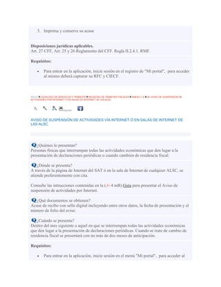 3. Imprima y conserve su acuse
Disposiciones jurídicas aplicables.
Art. 27 CFF, Art. 25 y 26 Reglamento del CFF. Regla II.2.4.1. RMF.
Requisitos:
Para entrar en la aplicación, inicie sesión en el registro de "Mi portal", para acceder
al mismo deberá capturar su RFC y CIECF.
INICIO CATÁLOGO DE SERVICIOS Y TRÁMITES REGISTRO DE TRÁMITES FISCALES ANEXO 1-A 38. AVISO DE SUSPENSIÓN DE
ACTIVIDADES POR INTERNET Ó EN SALAS DE INTERNET DE LAS ALSC
Imprimir
AVISO DE SUSPENSIÓN DE ACTIVIDADES VÍA INTERNET Ó EN SALAS DE INTERNET DE
LAS ALSC
¿Quiénes lo presentan?
Personas físicas que interrumpan todas las actividades económicas que den lugar a la
presentación de declaraciones periódicas o cuando cambien de residencia fiscal.
¿Dónde se presenta?
A través de la página de Internet del SAT ó en la sala de Internet de cualquier ALSC, se
atiende preferentemente con cita.
Consulte las intrucciones contenidas en la ( 4 mB) Guía para presentar el Aviso de
suspensión de actividades por Internet.
¿Qué documentos se obtienen?
Acuse de recibo con sello digital incluyendo entre otros datos, la fecha de presentación y el
número de folio del aviso.
¿Cuándo se presenta?
Dentro del mes siguiente a aquel en que se interrumpan todas las actividades económicas
que den lugar a la presentación de declaraciones periódicas. Cuando se trate de cambio de
residencia fiscal se presentará con no más de dos meses de anticipación.
Requisitos:
Para entrar en la aplicación, inicie sesión en el menú "Mi portal", para acceder al
 