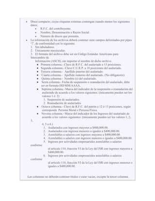Disco compacto, cuyas etiquetas externas contengan cuando menos los siguientes
datos:
R.F.C. del contribuyente.
Nombre, Denominación o Razón Social.
Número de discos que presenta.
La información de los archivos deberá contener siete campos delimitados por pipes
“|”, de conformidad con lo siguiente.
1. Sin tabuladores.
2. Únicamente mayúsculas.
3. El formato del archivo debe ser en Código Estándar Americano para
Intercambio de
Información (ASCII), sin importar el nombre de dicho archivo.
● Primera columna.- Clave de R.F.C. del asalariado a 13 posiciones.
● Segunda columna.- Clave C.U.R.P. a 18 posiciones del asalariado.
● Tercera columna.- Apellido paterno del asalariado.
● Cuarta columna.- Apellido materno del asalariado. (No obligatorio)
● Quinta columna.- Nombre (s) del asalariado.
● Sexta columna.- Fecha de suspensión o reanudación del asalariado, debe
ser en formato DD/MM/AAAA.
● Séptima columna.- Marca del indicador de la suspensión o reanudación del
asalariado de acuerdo a los valores siguientes: (únicamente pueden ser los
valores 1 ó 2)
1. Suspensión de asalariados.
2. Reanudación de asalariados
● Octava columna.- Clave de R.F.C. del patrón a 12 ó 13 posiciones, según
corresponda Persona Moral o Persona Física.
● Novena columna.- Marca del indicador de los Ingresos del asalariado de
acuerdo a los valores siguientes: (únicamente pueden ser los valores 1, 2,
3,
4, 5 o 6.)
1. Asalariados con ingresos mayores a $400,000.00.
2. Asalariados con ingresos menores o iguales a $400,000.00.
3. Asimilables a salarios con ingresos mayores a $400,000.00.
4. Asimilables a salarios con ingresos menores o iguales a $400,000.00.
5. Ingresos por actividades empresariales asimilables a salarios
conforme
al artículo 110, fracción VI de la Ley del ISR con ingresos mayores a
$400,000.00.
6. Ingresos por actividades empresariales asimilables a salarios
conforme
al artículo 110, fracción VI de la Ley del ISR con ingresos menores o
iguales a $400,000.00.
Las columnas no deberán contener títulos o estar vacías, excepto la tercer columna.
 