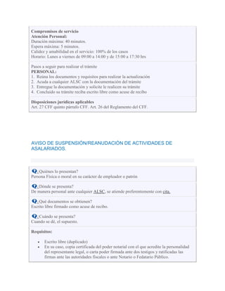 Compromisos de servicio
Atención Personal:
Duración máxima: 40 minutos.
Espera máxima: 5 minutos.
Calidez y amabilidad en el servicio: 100% de los casos
Horario: Lunes a viernes de 09:00 a 14:00 y de 15:00 a 17:30 hrs
Pasos a seguir para realizar el trámite
PERSONAL:
1. Reúna los documentos y requisitos para realizar la actualización
2. Acuda a cualquier ALSC con la documentación del trámite
3. Entregue la documentación y solicite le realicen su trámite
4. Concluido su trámite reciba escrito libre como acuse de recibo
Disposiciones jurídicas aplicables
Art. 27 CFF quinto párrafo CFF. Art. 26 del Reglamento del CFF.
AVISO DE SUSPENSIÓN/REANUDACIÓN DE ACTIVIDADES DE
ASALARIADOS.
¿Quiénes lo presentan?
Persona Física o moral en su carácter de empleador o patrón
¿Dónde se presenta?
De manera personal ante cualquier ALSC, se atiende preferentemente con cita.
¿Qué documentos se obtienen?
Escrito libre firmado como acuse de recibo.
¿Cuándo se presenta?
Cuando se dé, el supuesto.
Requisitos:
Escrito libre (duplicado)
En su caso, copia certificada del poder notarial con el que acredite la personalidad
del representante legal, o carta poder firmada ante dos testigos y ratificadas las
firmas ante las autoridades fiscales o ante Notario o Fedatario Público.
 