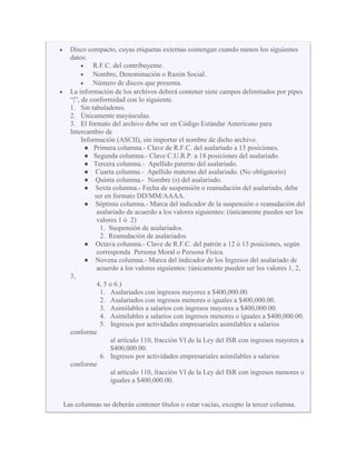 Disco compacto, cuyas etiquetas externas contengan cuando menos los siguientes
datos:
R.F.C. del contribuyente.
Nombre, Denominación o Razón Social.
Número de discos que presenta.
La información de los archivos deberá contener siete campos delimitados por pipes
“|”, de conformidad con lo siguiente.
1. Sin tabuladores.
2. Únicamente mayúsculas.
3. El formato del archivo debe ser en Código Estándar Americano para
Intercambio de
Información (ASCII), sin importar el nombre de dicho archivo.
● Primera columna.- Clave de R.F.C. del asalariado a 13 posiciones.
● Segunda columna.- Clave C.U.R.P. a 18 posiciones del asalariado.
● Tercera columna.- Apellido paterno del asalariado.
● Cuarta columna.- Apellido materno del asalariado. (No obligatorio)
● Quinta columna.- Nombre (s) del asalariado.
● Sexta columna.- Fecha de suspensión o reanudación del asalariado, debe
ser en formato DD/MM/AAAA.
● Séptima columna.- Marca del indicador de la suspensión o reanudación del
asalariado de acuerdo a los valores siguientes: (únicamente pueden ser los
valores 1 ó 2)
1. Suspensión de asalariados.
2. Reanudación de asalariados
● Octava columna.- Clave de R.F.C. del patrón a 12 ó 13 posiciones, según
corresponda Persona Moral o Persona Física.
● Novena columna.- Marca del indicador de los Ingresos del asalariado de
acuerdo a los valores siguientes: (únicamente pueden ser los valores 1, 2,
3,
4, 5 o 6.)
1. Asalariados con ingresos mayores a $400,000.00.
2. Asalariados con ingresos menores o iguales a $400,000.00.
3. Asimilables a salarios con ingresos mayores a $400,000.00.
4. Asimilables a salarios con ingresos menores o iguales a $400,000.00.
5. Ingresos por actividades empresariales asimilables a salarios
conforme
al artículo 110, fracción VI de la Ley del ISR con ingresos mayores a
$400,000.00.
6. Ingresos por actividades empresariales asimilables a salarios
conforme
al artículo 110, fracción VI de la Ley del ISR con ingresos menores o
iguales a $400,000.00.
Las columnas no deberán contener títulos o estar vacías, excepto la tercer columna.
 