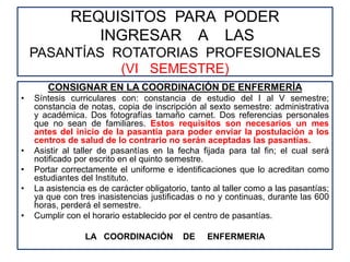 REQUISITOS PARA PODER
INGRESAR A LAS
PASANTÍAS ROTATORIAS PROFESIONALES
(VI SEMESTRE)
CONSIGNAR EN LA COORDINACIÓN DE ENFERMERÍA
• Síntesis curriculares con: constancia de estudio del I al V semestre;
constancia de notas, copia de inscripción al sexto semestre: administrativa
y académica. Dos fotografías tamaño carnet. Dos referencias personales
que no sean de familiares. Estos requisitos son necesarios un mes
antes del inicio de la pasantía para poder enviar la postulación a los
centros de salud de lo contrario no serán aceptadas las pasantías.
• Asistir al taller de pasantías en la fecha fijada para tal fin; el cual será
notificado por escrito en el quinto semestre.
• Portar correctamente el uniforme e identificaciones que lo acreditan como
estudiantes del Instituto.
• La asistencia es de carácter obligatorio, tanto al taller como a las pasantías;
ya que con tres inasistencias justificadas o no y continuas, durante las 600
horas, perderá el semestre.
• Cumplir con el horario establecido por el centro de pasantías.
LA COORDINACIÓN DE ENFERMERIA
 