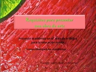 Requisitos para presentar
una obra de arte
Proyecto académico en el área de artística
para la educación media.
Instrucciones para los estudiantes
Docente: Juan H. Quintero Restrepo
 