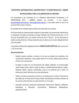 I EXPOFERIA AGROINDUSTRIAL UNIVERSITARIA Y VI AGROFORUM 2015 - UNMSM
INSTRUCCIÓNES PARA LA ELABORACIÓN DE PÓSTERS
Los resúmenes a ser expuestos en la I Expoferia Agroindustrial Universitaria y VI
AGROFORUM 2015 – UNMSM, deberán ser enviados a los correos:
jguevarav@unmsms.edu.pe; nbravoa@unmsm.edu.pe, a muy tardar hasta el día 07 de
junio de 2015 a horas 12:00 pm.
El resultado de los trabajos seleccionados será informado a los autores.
El día del evento se indicará el lugar asignado a cada póster y se proveerá de material para
su instalación. El póster se colocará en el lugar indicado a las 10:00 am de los días 11 y 12
de junio del presente año y se retirará al final del día la 7:00 pm. En las secciones de
posters se dispondrá de un tiempo específico para su lectura (con el autor obligatoriamente
a pie de póster).
Los posters se elaborarán obligatoriamente en ORIENTACIÓN VERTICAL (80 cm de ancho
x 120 cm de alto).
Recomendaciones
- Realizar posters sencillos y concisos, en los que se resalten los resultados y las
conclusiones relevantes, y que puedan leerse en 5 minutos. Mucha gente sólo lee
el título y las conclusiones.
- El póster no debe ser una transcripción del trabajo publicado: es recomendable
utilizar frases cortas, listas en lugar de textos, y preferentemente figuras y tablas.
Desechar tablas o figuras complicadas y que no se entiendan por sí solas, sin
referencia al texto. Minimizar el uso de abreviaturas.
- Utilizar una letra que permita su lectura a una distancia de 2 metros. El tamaño de
letra debe ser al menos Arial 70 para el título, Arial 50 para el nombre y filiación de
los autores y Arial 40 para el cuerpo del texto (1 cm de alto).
- Presentar secciones claramente identificadas (Introducción, Material y Métodos,
Resultados y Discusión, Conclusiones, Referencias Bibliográficas,
Agradecimientos).
 