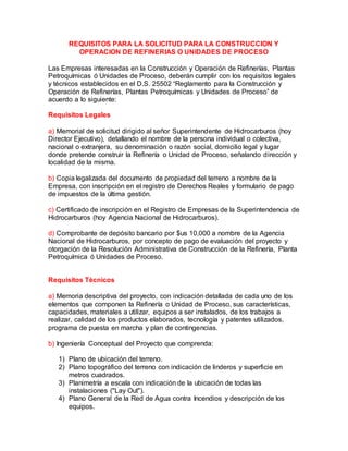 REQUISITOS PARA LA SOLICITUD PARA LA CONSTRUCCION Y
OPERACION DE REFINERIAS O UNIDADES DE PROCESO
Las Empresas interesadas en la Construcción y Operación de Refinerías, Plantas
Petroquímicas ó Unidades de Proceso, deberán cumplir con los requisitos legales
y técnicos establecidos en el D.S. 25502 “Reglamento para la Construcción y
Operación de Refinerías, Plantas Petroquímicas y Unidades de Proceso” de
acuerdo a lo siguiente:
Requisitos Legales
a) Memorial de solicitud dirigido al señor Superintendente de Hidrocarburos (hoy
Director Ejecutivo), detallando el nombre de la persona individual o colectiva,
nacional o extranjera, su denominación o razón social, domicilio legal y lugar
donde pretende construir la Refinería o Unidad de Proceso, señalando dirección y
localidad de la misma.
b) Copia legalizada del documento de propiedad del terreno a nombre de la
Empresa, con inscripción en el registro de Derechos Reales y formulario de pago
de impuestos de la última gestión.
c) Certificado de inscripción en el Registro de Empresas de la Superintendencia de
Hidrocarburos (hoy Agencia Nacional de Hidrocarburos).
d) Comprobante de depósito bancario por $us 10,000 a nombre de la Agencia
Nacional de Hidrocarburos, por concepto de pago de evaluación del proyecto y
otorgación de la Resolución Administrativa de Construcción de la Refinería, Planta
Petroquímica ó Unidades de Proceso.
Requisitos Técnicos
a) Memoria descriptiva del proyecto, con indicación detallada de cada uno de los
elementos que componen la Refinería o Unidad de Proceso, sus características,
capacidades, materiales a utilizar, equipos a ser instalados, de los trabajos a
realizar, calidad de los productos elaborados, tecnología y patentes utilizados,
programa de puesta en marcha y plan de contingencias.
b) Ingeniería Conceptual del Proyecto que comprenda:
1) Plano de ubicación del terreno.
2) Plano topográfico del terreno con indicación de linderos y superficie en
metros cuadrados.
3) Planimetría a escala con indicación de la ubicación de todas las
instalaciones ("Lay Out").
4) Plano General de la Red de Agua contra Incendios y descripción de los
equipos.
 