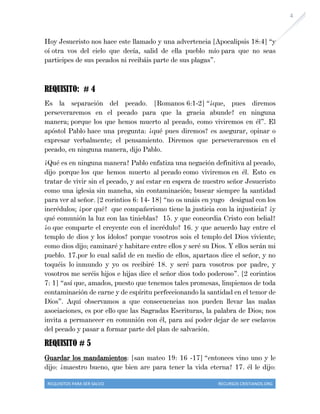 REQUISITOS PARA SER SALVO RECURSOS CRISTIANOS.ORG
4
Hoy Jesucristo nos hace este llamado y una advertencia [Apocalipsis 18:4] “y
oí otra vos del cielo que decía, salid de ella pueblo mío para que no seas
participes de sus pecados ni recibáis parte de sus plagas”.
REQUISITO: # 4
Es la separación del pecado. [Romanos 6:1-2] “¿que, pues diremos
perseveraremos en el pecado para que la gracia abunde? en ninguna
manera; porque los que hemos muerto al pecado, como viviremos en él”. El
apóstol Pablo hace una pregunta: ¿qué pues diremos? es asegurar, opinar o
expresar verbalmente; el pensamiento. Diremos que perseveraremos en el
pecado, en ninguna manera, dijo Pablo.
¿Qué es en ninguna manera? Pablo enfatiza una negación definitiva al pecado,
dijo porque los que hemos muerto al pecado como viviremos en él. Esto es
tratar de vivir sin el pecado, y así estar en espera de nuestro señor Jesucristo
como una iglesia sin mancha, sin contaminación; buscar siempre la santidad
para ver al señor. [2 corintios 6: 14- 18] “no os unáis en yugo desigual con los
incrédulos; ¿por qué? que compañerismo tiene la justicia con la injusticia? ¿y
qué comunión la luz con las tinieblas? 15. y que concordia Cristo con belial?
¿o que comparte el creyente con el incrédulo? 16. y que acuerdo hay entre el
templo de dios y los ídolos? porque vosotros sois el templo del Dios viviente;
como dios dijo; caminaré y habitare entre ellos y seré su Dios. Y ellos serán mi
pueblo. 17.por lo cual salid de en medio de ellos, apartaos dice el señor, y no
toquéis lo inmundo y yo os recibiré 18. y seré para vosotros por padre, y
vosotros me seréis hijos e hijas dice el señor dios todo poderoso”. [2 corintios
7: 1] “así que, amados, puesto que tenemos tales promesas, limpiemos de toda
contaminación de carne y de espíritu perfeccionando la santidad en el temor de
Dios”. Aquí observamos a que consecuencias nos pueden llevar las malas
asociaciones, es por ello que las Sagradas Escrituras, la palabra de Dios; nos
invita a permanecer en comunión con él, para así poder dejar de ser esclavos
del pecado y pasar a formar parte del plan de salvación.
REQUISITO # 5
Guardar los mandamientos: [san mateo 19: 16 -17] “entonces vino uno y le
dijo: ¿maestro bueno, que bien are para tener la vida eterna? 17. él le dijo:
 