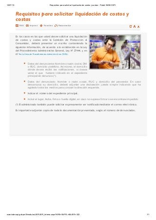 12/07/13 Requisitos para solicitar liquidación de costos ycostas - Portal INDECOPI
www.indecopi.gob.pe/0/modulos/JER/JER_Interna.aspx?ARE=0&PFL=8&JER=322 1/1
Requisitos para solicitar liquidación de costos y
costas
En los casos en los que usted desee solicitar una liquidación
de costos y costas ante la Comisión de Protección al
Consumidor, deberá presentar un escrito conteniendo la
siguiente información, de acuerdo a lo establecido en la Ley
del Procedimiento Administrativo General, Ley Nº 27444, y en
el Tex to Único de Pr ocedimientos Administr ativos (TUPA):
Datos del denunciante: Nombre o razón social, DNI
o RUC, domicilio y teléfono. Asimismo, el domicilio
dónde desea recibir las notificaciones, si desea
variar el que hubiere indicado en el expediente
principal de denuncia (*).
Datos del denunciado: Nombre o razón social, RUC y domicilio del proveedor. En caso
desconozca su domicilio, deberá adjuntar una declaración jurada simple indicando que ha
agotado todos los medios para conocer la dirección requerida.
Indicar el número del expediente principal.
Incluir el lugar, fecha, firma o huella digital, en caso no supiese firmar o se encontrase impedido.
(*) El administrado también puede solicitar expresamente ser notificado mediante el correo electrónico.
Es importante adjuntar copia de toda la documentación presentada, según el número de denunciados.
RSS Imprimir Favoritos Recomendar
 