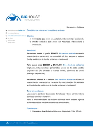 Bienvenido a BigHouse
Requisitos para tomar un inmueble en arriendo
:Clientes
1. Solicitante: Este puede ser Asalariado, independiente o pensionado.
2. Deudor solidario: Este puede ser Asalariado, independiente o
Pensionado.
:Requisitos
Para canon menor o igual a $500.000: Un deudor solidario empleado,
independiente o pensionado con propiedad raíz (No afectado a vivienda
familiar, patrimonio de familia, embargos o hipotecado).
Para canon entre $500.001 y $1.000.000: Dos deudores solidarios
empleados, independientes o pensionados; uno de los dos debe acreditar
propiedad raíz (No afectado a vivienda familiar, patrimonio de familia,
embargos o hipotecado).
Para canon superior a $1.000.000: empleados,Dos deudores solidarios
independientes o pensionados; y acreditar 2 o más inmuebles (No afectados
a vivienda familiar, patrimonio de familia, embargos o hipotecado).
Tener en cuenta que:
Los deudores solidarios deben estar domiciliados y tener actividad laboral
dentro del territorio Colombiano.
Tanto el arrendatario como los deudores solidarios deben acreditar ingresos
superiores al doble del valor del canon de arrendamiento.
:Documentos
1. Formulario de solicitud debidamente diligenciado. Valor $ 6.000.
 