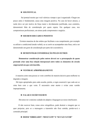► SER PONTUAL

          Ser pontual mostra que você valoriza o tempo e que é organizado. Chegar um
pouco antes é fundamental, causa uma imagem positiva. No caso de haver atrasos, a
razão deve ser por motivo de força maior e devidamente justificada, caso contrário,
demonstrará falta de consideração por quem espera. Em qualquer caso, nos
compromissos profissionais, um atraso pode comprometer o negócio.

         ► SER BEM EDUCADO E POSITIVO

        Existem maneiras de dar ordens que facilitam o seu cumprimento, por exemplo
se utilizar o condicional (modo verbal), ou se sorrir ao acompanhar uma frase, está a ser
demonstrado um gesto de consideração por parte do/a secretário/a.

         ► DEMONSTRAR CONSIDERAÇÃO PELOS OUTROS

       Demonstrar consideração pelos outros deverá ser a preocupação de quem
pretende criar uma boa relação interpessoal entre todos os elementos do círculo
empresarial em que está inserido.

         ► VESTIR-SE APROPRIADAMENTE

  A maneira como uma pessoa se veste contribui de maneira decisiva para melhorar ou
degradar a imagem.
   Há trajes apropriados para cada ocasião, porém, a regra essencial é que cada um se
sinta bem com o que veste. É necessário estar atento e evitar estar vestido
impropriamente.


         ► FALAR E ESCREVER BEM

       Devemos ter o máximo cuidado de adaptar a linguagem ao nosso interlocutor.

      O não escrever bem, como erros ortográficos, pode destruir a imagem que se
quer projectar, pois se a mensagem a transmitir não fizer sentido, perder-se-á o
conteúdo principal.

         ► DIZER “OBRIGADO”, “DESCULPE” E “SE FAZ FAVOR”
 