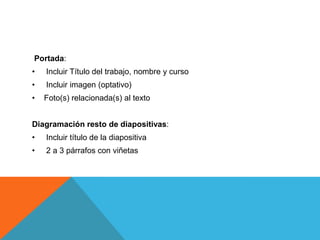 Portada:
•   Incluir Título del trabajo, nombre y curso
•   Incluir imagen (optativo)
•   Foto(s) relacionada(s) al texto


Diagramación resto de diapositivas:
•   Incluir título de la diapositiva
•   2 a 3 párrafos con viñetas
 