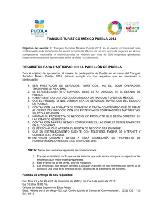 TIANGUIS TURÍSTICO MÉXICO PUEBLA 2013

Objetivo del evento: El Tianguis Turístico México Puebla 2013, es el evento promocional para
profesionales más importante del sector turístico de México, es un foro único de negocios en el que
compradores nacionales e internacionales se reúnen con más de 500 empresas generando
importantes relaciones comerciales entre la oferta y la demanda.


REQUISITOS PARA PARTICIPAR EN EL PABELLÓN DE PUEBLA
Con el objetivo de aprovechar al máximo la participación de Puebla en el marco del Tianguis
Turístico México Puebla 2013, deberán cumplir con los requisitos que se mencionan a
continuación:

    1. SER PRESTADOR DE SERVICIOS TURÍSTICOS.- HOTEL, TOUR OPERADOR,
        TRASNPORTISTAS O DMC.
    2. EL ESTABLECIMIENTO O EMPRESA, DEBE ESTAR UBICADO EN EL ESTADO DE
        PUEBLA.
    3. HABER ASISTIDO UNA VEZ COMO MÍNIMO A UN TIANGUIS TURÍSTICO MÉXICO.
    4. QUE EL PRODUCTO QUE VENDAN SEA DE SERVICIOS TURÍSTICOS DEL ESTADO
        DE PUEBLA.
    5. CONTAR CON UN FORMATO DE CONVENIO O CARTA COMPROMISO QUE SE FIRME
        AL CIERRE DEL NEGOCIO CON LOS POTENCIALES COMPRADORES MAYORISTAS,
        SUJETO A REVISIÓN.
    6. MANDAR SU PROPUESTA DE NEGOCIO Y/O PRODUCTO QUE DESEA OFRECER EN
        LAS CITAS DE NEGOCIOS.
    7. CONTAR CON TARIFAS NETAS Y COMISIONABLES, LAS CUALES DEBEN APARECER
        EN EL CONVENIO.
    8. EL PERSONAL QUE ATIENDA EL BOOTH DE NEGOCIO SEA BILINGÜE.
    9. QUE SU ESTABLECIMIENTO CUENTE CON TELÉFONO, PÁGINA DE INTERNET Y
        CORREO ELECTRÓNICO.
    10. ENTREGAR MEDIANTE OFICIO A ESTA SECRETARÍA SU PROPUESTA DE
        PARTICIPACIÓN ANTES DEL 4 DE ENERO DE 2013.


    NOTA: Tomar en cuenta las siguientes recomendaciones:

        1. El cupo es limitado por lo que se les informa que solo se les otorgara un espacio a las
           empresas que mejor estén preparadas.
        2. Este evento no es de venta, solo de negocios.
        3. Las empresas que tengan derecho a ocupar un booth, se les informará por correo y se
           colocará una lista en la entrada de las oficinas de la Secretaría de Turismo.

Fechas de entrega de los requisitos:

Del 19 al 21 y del 26 al 28 de diciembre de 2012 y del 2 al 4 de enero de 2013.
De 10:00 a 16:00 hrs.
Oficina de Jorge Becerril y/o Elías Felipe.
Blvd. Héroes del 5 de Mayo 402, col. Centro (Junto al Centro de Convenciones). (222) 122 1100
Ext. 8113
 