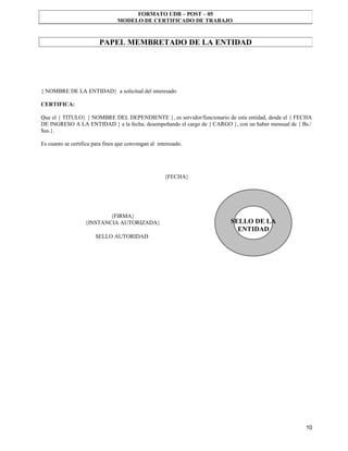FORMATO UDB – POST – 05
                                 MODELO DE CERTIFICADO DE TRABAJO


                         PAPEL MEMBRETADO DE LA ENTIDAD




{ NOMBRE DE LA ENTIDAD} a solicitud del interesado

CERTIFICA:

Que el { TITULO} { NOMBRE DEL DEPENDIENTE }, es servidor/funcionario de esta entidad, desde el { FECHA
DE INGRESO A LA ENTIDAD } a la fecha, desempeñando el cargo de { CARGO }, con un haber mensual de { Bs./
$us.}.

Es cuanto se certifica para fines que convengan al interesado.




                                                      {FECHA}




                           {FIRMA}
                   {INSTANCIA AUTORIZADA}                               SELLO DE LA
                                                                          ENTIDAD
                       SELLO AUTORIDAD




                                                                                                     10
 