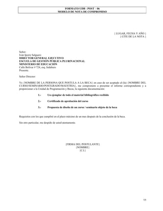 FORMATO UDB - POST – 06
                                    MODELO DE NOTA DE COMPROMISO




                                                                                      { LUGAR, FECHA Y AÑO }
                                                                                          { CITE DE LA NOTA }




Señor:
Iván Iporre Salguero
DIRECTOR GENERAL EJECUTIVO
ESCUELA DE GESTIÓN PÚBLICA PLURINACIONAL
MINISTERIO DE EDUCACIÓN
Calle Bolívar # 724, esq. Indaburo
Presente.

Señor Director:

Yo {NOMBRE DE LA PERSONA QUE POSTULA A LA BECA} en caso de ser aceptado al (la) {NOMBRE DEL
CURSO/SEMINARIO/POSTGRADO/MAESTRIA}, me comprometo a presentar el informe correspondiente y a
proporcionar a la Unidad de Programación y Becas, la siguiente documentación:

                  1.-     Un ejemplar de todo el material bibliográfico recibido

                  2.-     Certificado de aprobación del curso

                  3.-     Propuesta de diseño de un curso / seminario objeto de la beca


Requisitos con los que cumpliré en el plazo máximo de un mes después de la conclusión de la beca.

Sin otro particular, me despido de usted atentamente.




                                           {FIRMA DEL POSTULANTE}
                                                  {NOMBRE}
                                                    {C.I.}




                                                                                                          11
 