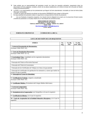    Cabe señalar que es responsabilidad del postulante cumplir con todos los requisitos solicitados, presentando todos los
    documentos de forma ordenada, completa y dentro de los plazos establecidos en la oferta de becas de la Escuela de Gestión
    Pública Plurinacional (EGPP).
   La EGPP, no se responsabiliza por las postulaciones que lleguen de forma desordenada, incompleta y/o fuera de fecha (todas
    ellas serán rechazadas).
   La EGPP se reserva del derecho de solicitar los documentos ORIGINALES para cotejar la información.
   Es responsabilidad del postulante realizar el seguimiento correspondiente al trámite de postulación.
         Una vez finalizado el respectivo programa, el ex becario tiene la obligación de cumplir con el compromiso firmado durante
    el trámite de postulación, en el plazo máximo de un mes después de concluida la beca.

                                                DIRECCIONES DE CONTACTO
                                                 Calle Bolívar Nº 724, esq. Indaburo
                                 Teléfonos: 2200379 (infobecas) – 2200335 – 2200353 / Fax: 2200141
                                                             Casilla: 12240
                                            http://www.egpp.gob.bo – becas@snap.gov.bo
                                                            La Paz - Bolivia




         FORMATO UDB-POST-01                          CODIGO DE LA BECA:


                                   LISTA DE REVISIÓN DE LOS REQUISITOS

                                      INDICE                                                 No.      Vo. Bo.       Vo. Bo.
                                                                                             Pág.      INF.        ENC. BEC.
1. Carta de Presentación de Documentos.
(Formato UDB–POST–02)

2. Carta de Postulación (Patrocinio),
(Formato UDB–POST–03–A)

3. Curriculum Vitae, respaldado con los siguientes documentos:
(Formato UDB–POST–04)

- Fotocopia del Título en Provisión Nacional
- Fotocopia del Título de Licenciatura.
- Fotocopia de los Certificados de Trabajo en el área a la que postula
- Fotocopia de certificados de aprobación de seminarios y cursos que realizó en
el área a la que se postula.
4. Fotocopia de Carnet de Identidad,.

5. Certificado de Trabajo, original y actualizado
(Formato UDB–POST–05)

6. Certificado Médico, (Formulario del Colegio Médico Boliviano).

7. Carta de Compromiso.
(Formato UDB–POST–06)

8. Formulario de la Cooperación (con fotografías si el caso lo requiere)

9. Certificado de Idioma, (si el caso lo requiere).
10. Carta de Aceptación de la Entidad Educativa Receptora, (si el caso lo
requiere).




                                                                                                                                 3
 