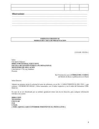 Observaciones:.................................................................................................................................
..........................................................................................................................................................
..........................................................................................................................................................
..........................................................................................................................................................
..........................................................................................................................................................
..........................................................................................................................................................
.....




                                                 FORMATO UDB-POST-02
                                            MODELO DE CARTA DE PRESENTACION




                                                                                                                               { LUGAR / FECHA }



Señor
Iván Iporre Salguero
DIRECTOR GENERAL EJECUTIVO
ESCUELA DE GESTIÓN PÚBLICA PLURINACIONAL
MINISTERIO DE EDUCACIÓN
Calle Bolívar # 724, esq. Indaburo
Presente.

                                                                                        Ref. Postulación curso { CÓDIGO DEL CURSO }
                                                                                             del Boletín de Becas ó publicación en el Diario

Señor Director:

Adjunto me permito enviar la solicitud al curso de referencia, en un file { CARACTERISTICAS DEL FILE }, que
contiene { NUMERO DE HOJAS } folios numerados, con el índice respectivo y en el orden del formulario UDB-
POST-01.

En caso de no ser oficializado por su entidad, agradeceré tomar nota de mi dirección, para cualquier información
referida a este asunto.

DIRECCION
TELEFONO
CELULAR
FAX
E MAIL
{ TODA AQUELLA QUE CONSIDERE PERTINENTE EL POSTULANTE }




                                                                                                                                                             4
 