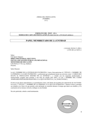 {FIRMA DEL POSTULANTE}
                                                   {NOMBRE}
                                                     {C.I.}




                              FORMATO UDB – POST – 03-A
             MODELO DE CARTA DE POSTULACION (PATROCINIO DE LA ENTIDAD LABORAL)


                          PAPEL MEMBRETADO DE LA ENTIDAD


                                                                                         { LUGAR, FECHA Y AÑO }
                                                                                             { CITE DE LA NOTA }


Señor:
Iván Iporre Salguero
DIRECTOR GENERAL EJECUTIVO
ESCUELA DE GESTIÓN PÚBLICA PLURINACIONAL
MINISTERIO DE EDUCACIÓN
Calle Bolívar # 724, esq. Indaburo
Presente.

Señor Director:

La (el) { NOMBRE DE LA ENTIDAD QUE PATROCINA } tiene a bien patrocinar al { TITULO } { NOMBRE DE
LA PERSONA A LA QUE PATROCINA }, profesional que actualmente presta sus servicios como { CARGO QUE
OCUPA EL POSTULANTE DENTRO DE LA ENTIDAD }, y cumple con los requisitos profesionales e
institucionales exigidos para postular a una beca de estudio para optar a la (el) { NOMBRE DEL CURSO
/SEMINARIO/POSTGRADO/MAESTRIA A LA QUE SE POSTULA } en {PAIS/CIUDAD }.

El área en que desea especializarse y su postulación a beca, está dentro de la política de capacitación de esta Entidad.
Si la (el) ) { TITULO } { NOMBRE DE LA PERSONA A LA QUE SE PATROCINA } obtiene la beca y prosigue
sus estudios en el área a la que postula, sería declarado en comisión durante el tiempo que duren sus estudios y a la
conclusión de los mismos volvería a trabajar en esta Entidad.

Sin otro particular, saludo a usted atentamente.




                                                                                      SELLO DE LA
                                                                                        ENTIDAD


                                                                                                                      5
 
