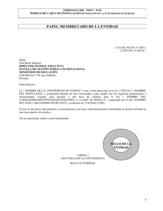 FORMATO UDB – POST – 03-B
          MODELO DE CARTA DE POSTULACION (PATROCINIO DE LA UNIVERSIDAD DE EGRESO)




                          PAPEL MEMBRETADO DE LA ENTIDAD




                                                                                         { LUGAR, FECHA Y AÑO }
                                                                                             { CITE DE LA NOTA }


Señor:
Iván Iporre Salguero
DIRECTOR GENERAL EJECUTIVO
ESCUELA DE GESTIÓN PÚBLICA PLURINACIONAL
MINISTERIO DE EDUCACIÓN
Calle Bolívar # 724, esq. Indaburo
Presente.

Señor Director:

La { NOMBRE DE LA UNIVERSIDAD DE EGRESO } tiene a bien patrocinar al (a la) { TÍTULO } {NOMBRE
DEL POSTULANTE }, profesional titulado de esta Universidad y que cumple con los requisitos profesionales e
institucionales exigidos para postular a una beca de estudios para la (el) { NOMBRE DEL
CURSO/SEMINARIO/POSTGRADO/MAESTRIA A LA QUE SE POSTULA } auspiciada por el (la) {NOMBRE
DEL PAÍS U ORGANISMO OFERTANTE} a realizarse en { CIUDAD, PAÍS}.

El área en que desea especializarse y su postulación a una beca, están directamente relacionadas al estudio realizado en
esta casa superior de estudios.

Sin otro particular, saludo a usted atentamente.




                                                                                      SELLO DE LA
                                                                                        ENTIDAD

                                                   { FIRMA }
                                       { RECTOR(A) DE LA UNIVERSIDAD }
                                                   SELLO AUTORIDAD




                                                                                                                      7
 