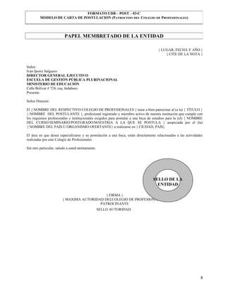 FORMATO UDB – POST – 03-C
         MODELO DE CARTA DE POSTULACION (PATROCINIO DEL COLEGIO DE PROFESIONALES)




                          PAPEL MEMBRETADO DE LA ENTIDAD

                                                                                     { LUGAR, FECHA Y AÑO }
                                                                                         { CITE DE LA NOTA }


Señor:
Iván Iporre Salguero
DIRECTOR GENERAL EJECUTIVO
ESCUELA DE GESTIÓN PÚBLICA PLURINACIONAL
MINISTERIO DE EDUCACIÓN
Calle Bolívar # 724, esq. Indaburo
Presente.

Señor Director:

El { NOMBRE DEL RESPECTIVO COLEGIO DE PROFESIONALES } tiene a bien patrocinar al (a la) { TÍTULO }
{ NOMBRE DEL POSTULANTE }, profesional registrado y miembro activo de nuestra institución que cumple con
los requisitos profesionales e institucionales exigidos para postular a una beca de estudios para la (el) { NOMBRE
DEL CURSO/SEMINARIO/POSTGRADO/MAESTRIA A LA QUE SE POSTULA } auspiciada por el (la)
{ NOMBRE DEL PAÍS U ORGANISMO OFERTANTE} a realizarse en { CIUDAD, PAÍS}.

El área en que desea especializarse y su postulación a una beca, están directamente relacionadas a las actividades
realizadas por este Colegio de Profesionales.

Sin otro particular, saludo a usted atentamente.




                                                                                  SELLO DE LA
                                                                                    ENTIDAD

                                            { FIRMA }
                        { MAXIMA AUTORIDAD DELCOLEGIO DE PROFESIONALES }
                                         PATROCINANTE
                                                   SELLO AUTORIDAD




                                                                                                                8
 