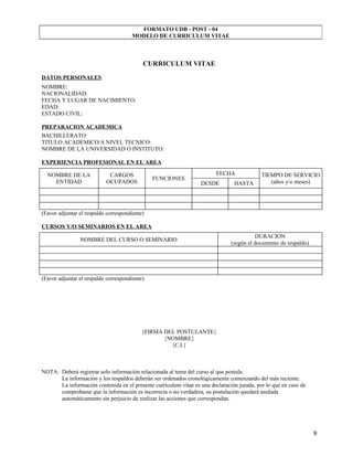FORMATO UDB - POST - 04
                                      MODELO DE CURRICULUM VITAE



                                           CURRICULUM VITAE
DATOS PERSONALES
NOMBRE:
NACIONALIDAD:
FECHA Y LUGAR DE NACIMIENTO:
EDAD:
ESTADO CIVIL:

PREPARACION ACADEMICA
BACHILLERATO:
TITULO ACADEMICO/A NIVEL TECNICO:
NOMBRE DE LA UNIVERSIDAD O INSTITUTO:

EXPERIENCIA PROFESIONAL EN EL AREA

  NOMBRE DE LA              CARGOS                                       FECHA              TIEMPO DE SERVICIO
                                               FUNCIONES
    ENTIDAD                OCUPADOS                               DESDE         HASTA          (años y/o meses)




(Favor adjuntar el respaldo correspondiente)

CURSOS Y/O SEMINARIOS EN EL AREA
                                                                                         DURACION
                NOMBRE DEL CURSO O SEMINARIO
                                                                               (según el documento de respaldo)




(Favor adjuntar el respaldo correspondiente)




                                           {FIRMA DEL POSTULANTE}
                                                  {NOMBRE}
                                                    {C.I.}



NOTA: Deberá registrar solo información relacionada al tema del curso al que postula.
      La información y los respaldos deberán ser ordenados cronológicamente comenzando del más reciente.
      La información contenida en el presente currículum vitae es una declaración jurada, por lo que en caso de
      comprobarse que la información es incorrecta o no verdadera, su postulación quedará anulada
      automáticamente sin perjuicio de realizar las acciones que correspondan.




                                                                                                                  9
 