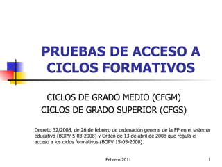 PRUEBAS DE ACCESO A CICLOS FORMATIVOS CICLOS DE GRADO MEDIO (CFGM) CICLOS DE GRADO SUPERIOR (CFGS) Decreto 32/2008, de 26 de febrero de ordenación general de la FP en el sistema educativo (BOPV 5-03-2008) y Orden de 13 de abril de 2008 que regula el acceso a los ciclos formativos (BOPV 15-05-2008). 