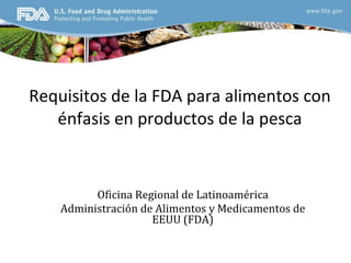 Requisitos de la FDA para alimentos con énfasis en productos de la pesca Oficina Regional de Latinoamérica Administración de Alimentos y Medicamentos de EEUU (FDA) 