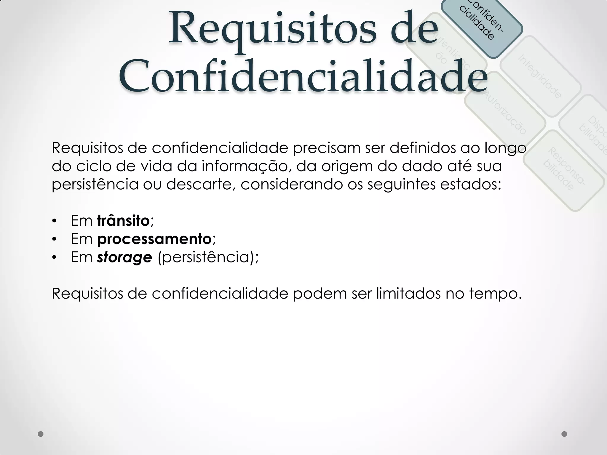 Requisitos de
Confidencialidade
Requisitos de confidencialidade precisam ser definidos ao longo
do ciclo de vida da informação, da origem do dado até sua
persistência ou descarte, considerando os seguintes estados:
• Em trânsito;
• Em processamento;
• Em storage (persistência);
Requisitos de confidencialidade podem ser limitados no tempo.
 