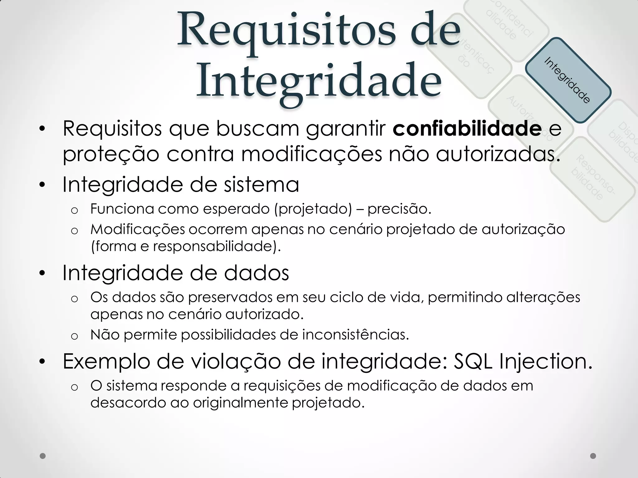 Requisitos de
Integridade
• Requisitos que buscam garantir confiabilidade e
proteção contra modificações não autorizadas.
• Integridade de sistema
o Funciona como esperado (projetado) – precisão.
o Modificações ocorrem apenas no cenário projetado de autorização
(forma e responsabilidade).
• Integridade de dados
o Os dados são preservados em seu ciclo de vida, permitindo alterações
apenas no cenário autorizado.
o Não permite possibilidades de inconsistências.
• Exemplo de violação de integridade: SQL Injection.
o O sistema responde a requisições de modificação de dados em
desacordo ao originalmente projetado.
 
