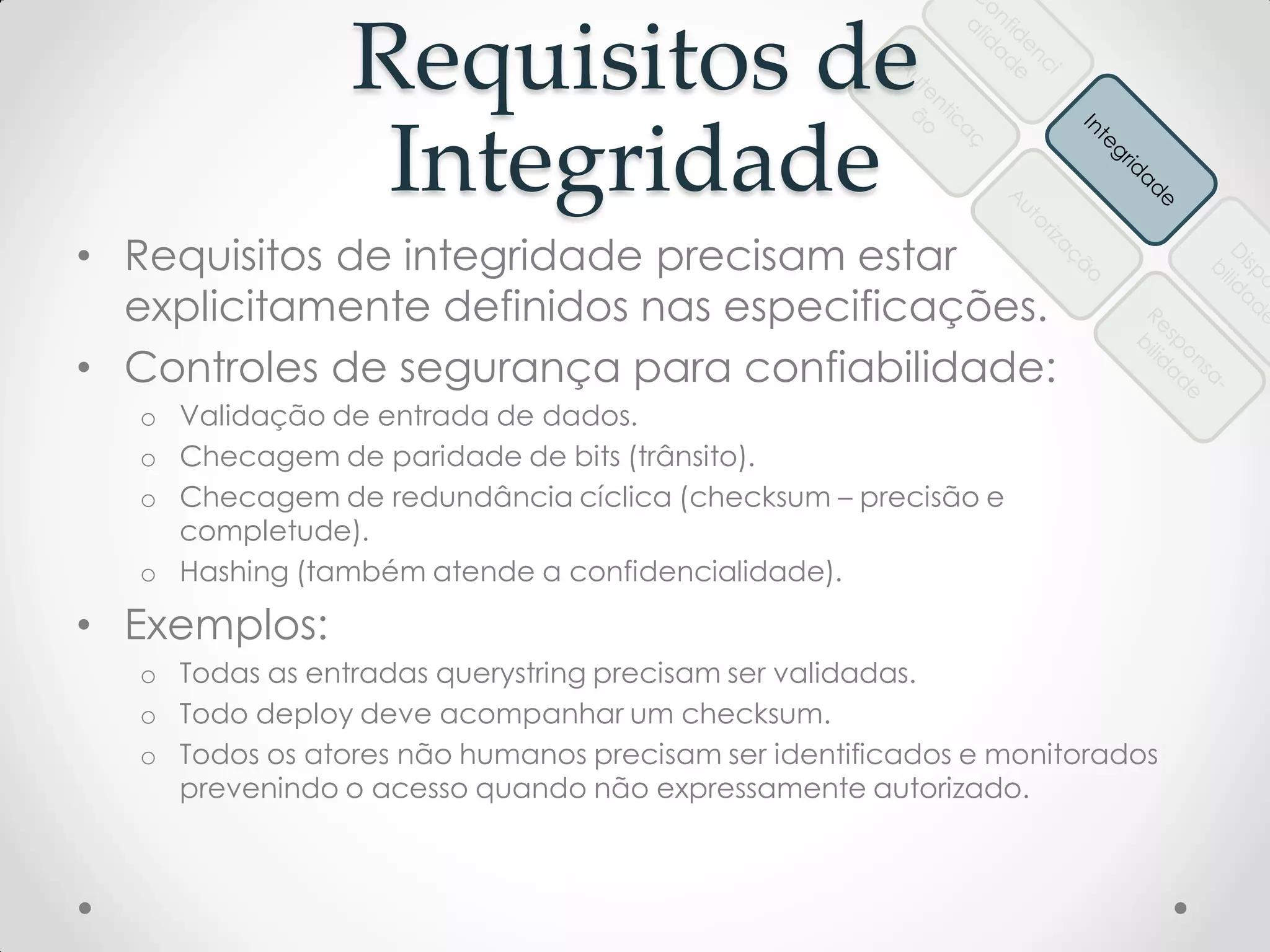Requisitos de
Integridade
• Requisitos de integridade precisam estar
explicitamente definidos nas especificações.
• Controles de segurança para confiabilidade:
o Validação de entrada de dados.
o Checagem de paridade de bits (trânsito).
o Checagem de redundância cíclica (checksum – precisão e
completude).
o Hashing (também atende a confidencialidade).
• Exemplos:
o Todas as entradas querystring precisam ser validadas.
o Todo deploy deve acompanhar um checksum.
o Todos os atores não humanos precisam ser identificados e monitorados
prevenindo o acesso quando não expressamente autorizado.
 