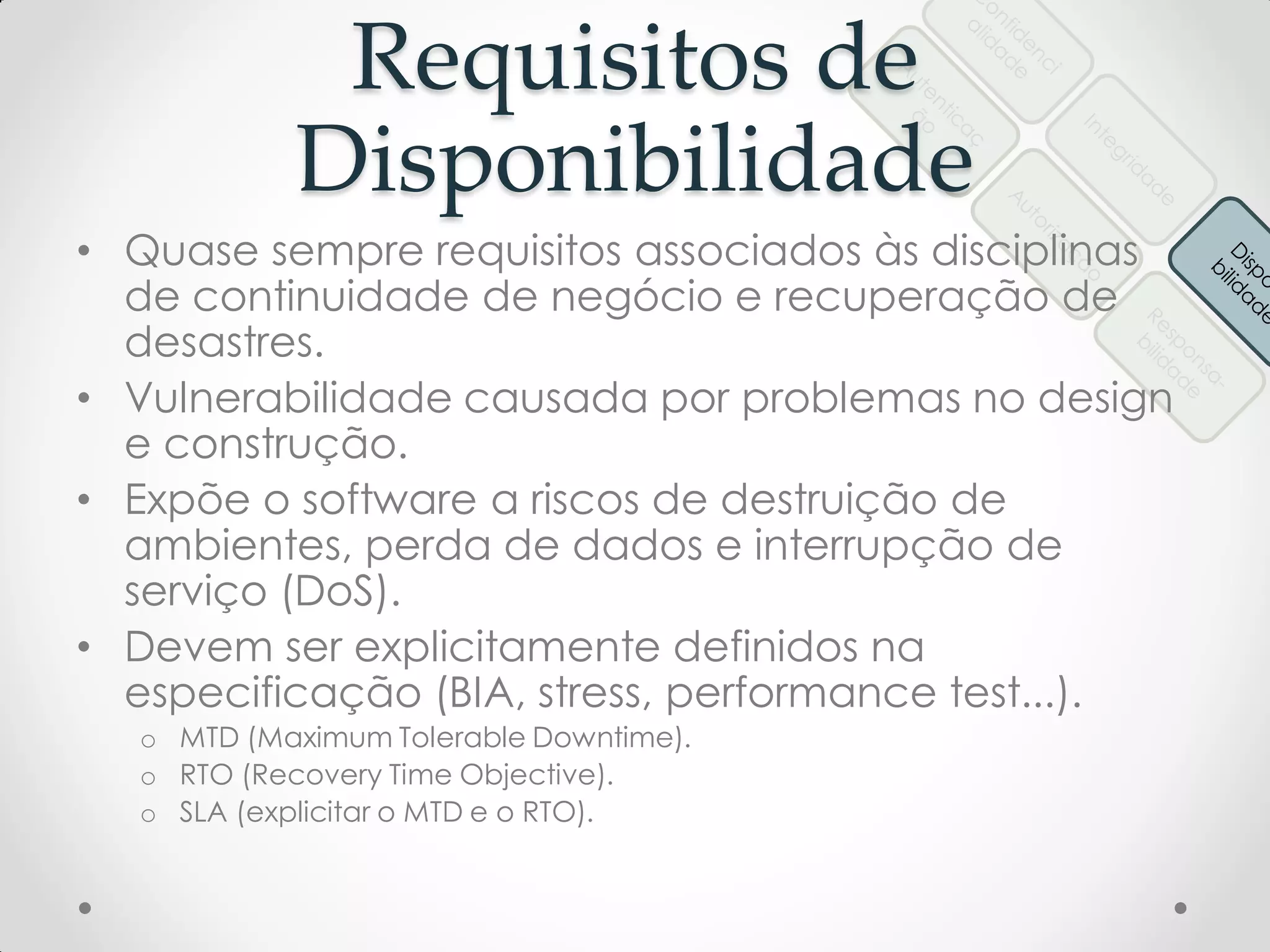 Requisitos de
Disponibilidade
• Quase sempre requisitos associados às disciplinas
de continuidade de negócio e recuperação de
desastres.
• Vulnerabilidade causada por problemas no design
e construção.
• Expõe o software a riscos de destruição de
ambientes, perda de dados e interrupção de
serviço (DoS).
• Devem ser explicitamente definidos na
especificação (BIA, stress, performance test...).
o MTD (Maximum Tolerable Downtime).
o RTO (Recovery Time Objective).
o SLA (explicitar o MTD e o RTO).
 