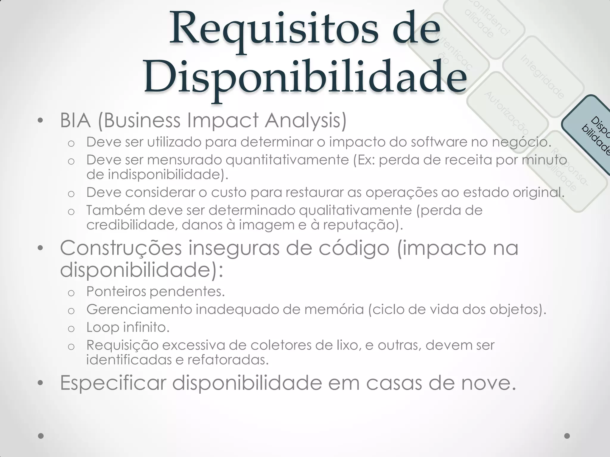 Requisitos de
Disponibilidade
• BIA (Business Impact Analysis)
o Deve ser utilizado para determinar o impacto do software no negócio.
o Deve ser mensurado quantitativamente (Ex: perda de receita por minuto
de indisponibilidade).
o Deve considerar o custo para restaurar as operações ao estado original.
o Também deve ser determinado qualitativamente (perda de
credibilidade, danos à imagem e à reputação).
• Construções inseguras de código (impacto na
disponibilidade):
o Ponteiros pendentes.
o Gerenciamento inadequado de memória (ciclo de vida dos objetos).
o Loop infinito.
o Requisição excessiva de coletores de lixo, e outras, devem ser
identificadas e refatoradas.
• Especificar disponibilidade em casas de nove.
 
