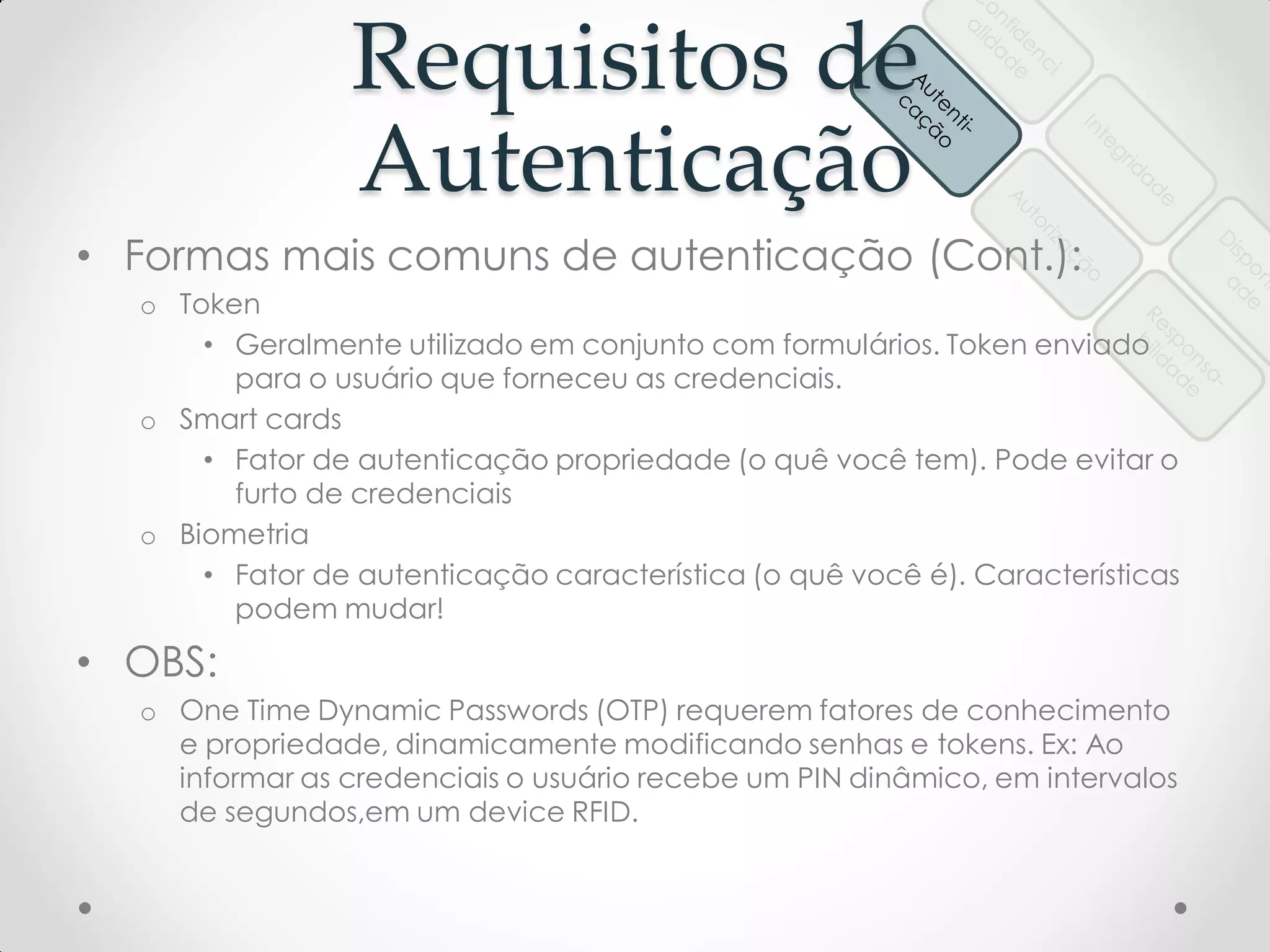 Requisitos de
Autenticação
• Formas mais comuns de autenticação (Cont.):
o Token
• Geralmente utilizado em conjunto com formulários. Token enviado
para o usuário que forneceu as credenciais.
o Smart cards
• Fator de autenticação propriedade (o quê você tem). Pode evitar o
furto de credenciais
o Biometria
• Fator de autenticação característica (o quê você é). Características
podem mudar!
• OBS:
o One Time Dynamic Passwords (OTP) requerem fatores de conhecimento
e propriedade, dinamicamente modificando senhas e tokens. Ex: Ao
informar as credenciais o usuário recebe um PIN dinâmico, em intervalos
de segundos,em um device RFID.
 