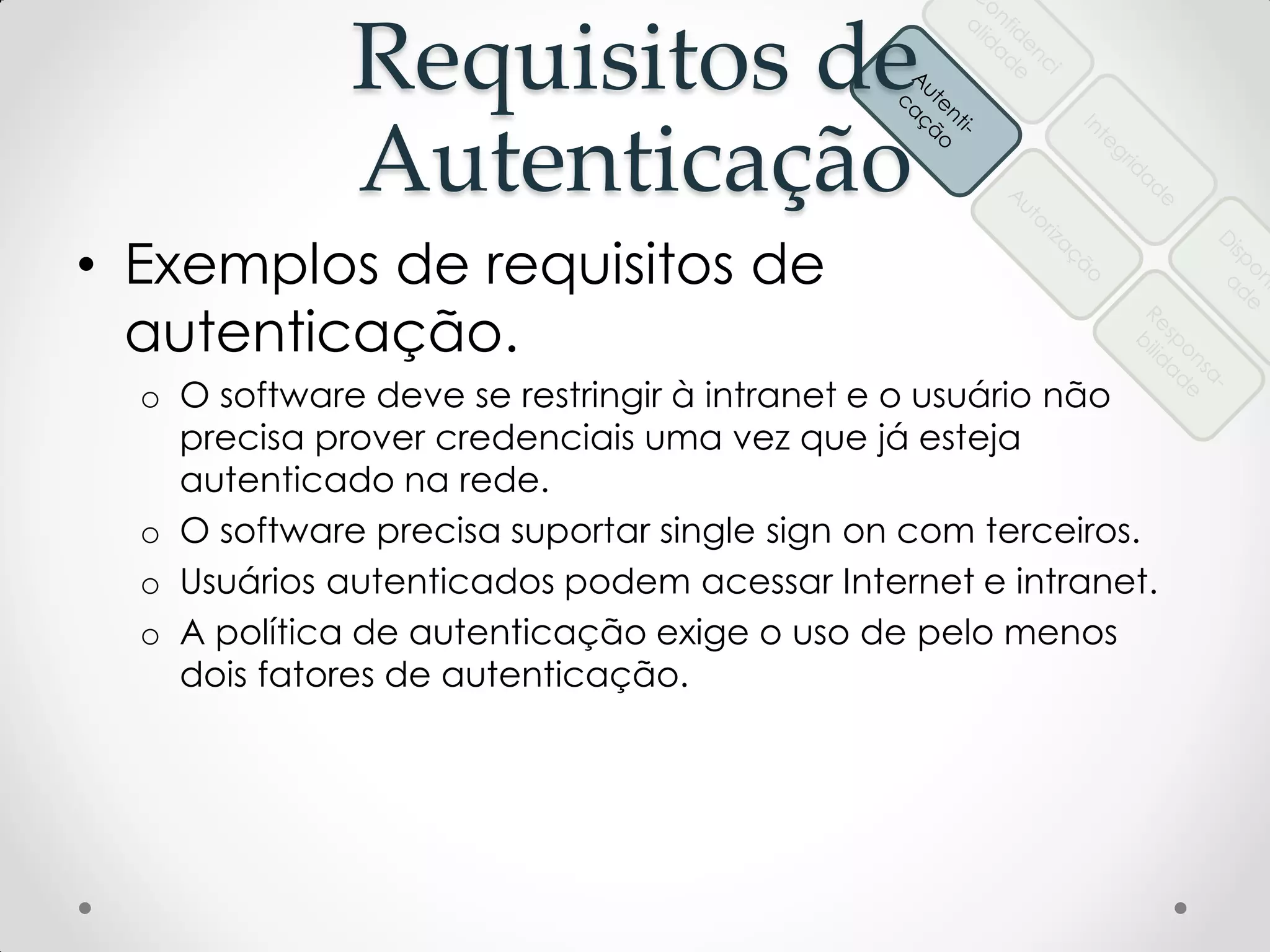 Requisitos de
Autenticação
• Exemplos de requisitos de
autenticação.
o O software deve se restringir à intranet e o usuário não
precisa prover credenciais uma vez que já esteja
autenticado na rede.
o O software precisa suportar single sign on com terceiros.
o Usuários autenticados podem acessar Internet e intranet.
o A política de autenticação exige o uso de pelo menos
dois fatores de autenticação.
 